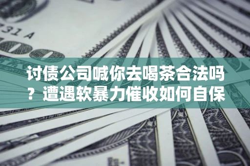 武汉讨债公司喊你去喝茶合法吗？遭遇软暴力催收如何自保？