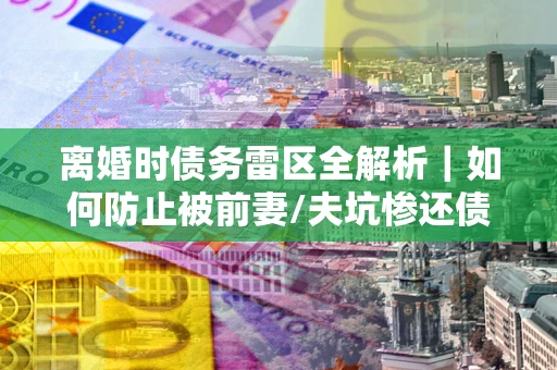 武汉离婚时债务雷区全解析｜如何防止被前妻/夫坑惨还债？