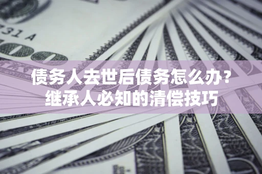 武汉债务人去世后债务怎么办？继承人必知的清偿技巧