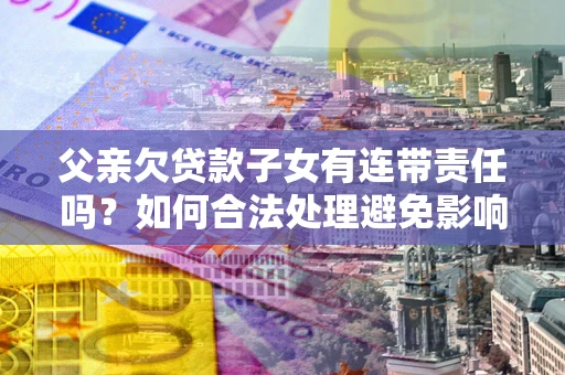 武汉父亲欠贷款子女有连带责任吗？如何合法处理避免影响？